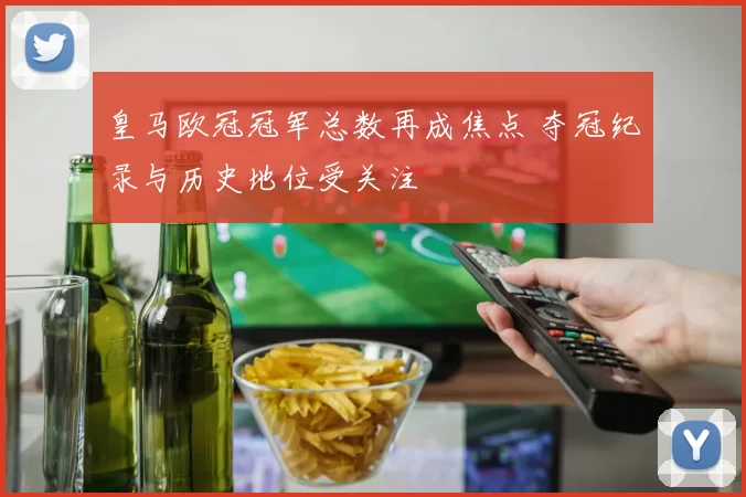 皇马欧冠冠军总数再成焦点 夺冠纪录与历史地位受关注