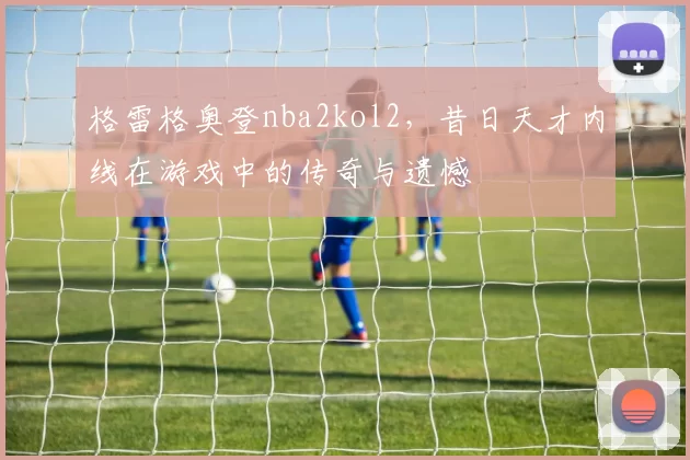 格雷格奥登nba2kol2，昔日天才内线在游戏中的传奇与遗憾