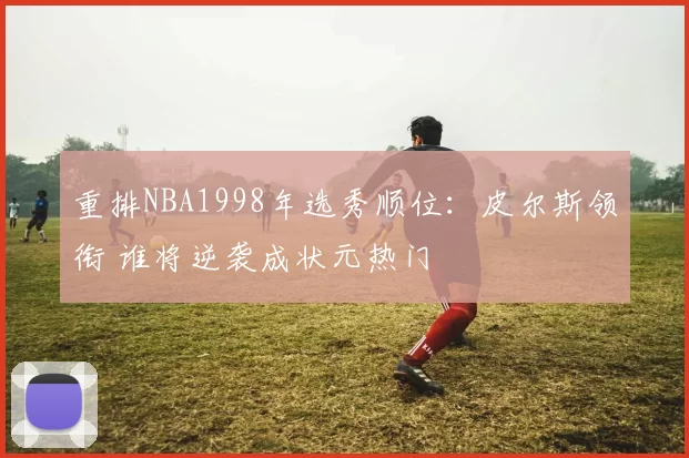 重排NBA1998年选秀顺位:皮尔斯领衔 谁将逆袭成状元热门
