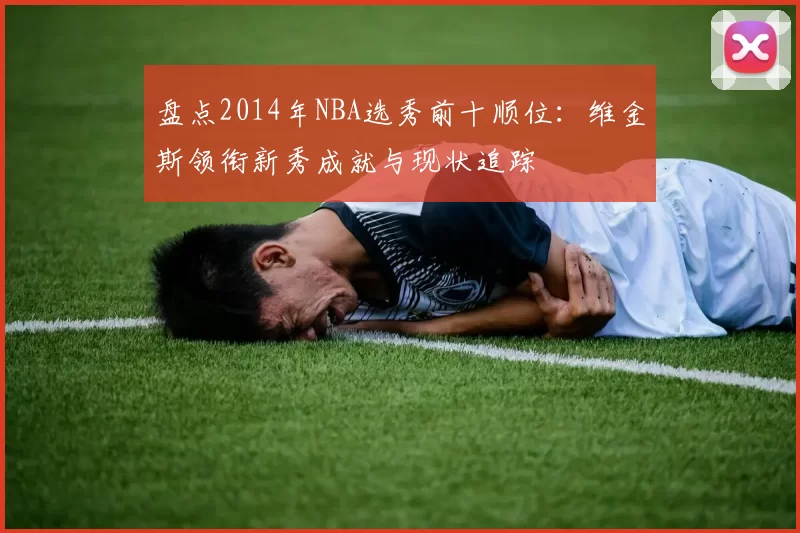盘点2014年NBA选秀前十顺位：维金斯领衔新秀成就与现状追踪