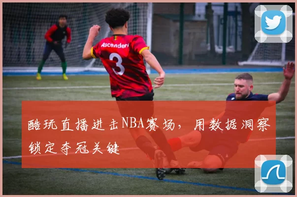 酷玩直播进击NBA赛场,用数据洞察锁定夺冠关键