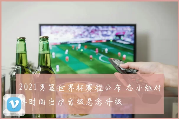 2021男篮世界杯赛程公布 各小组对阵时间出炉晋级悬念升级