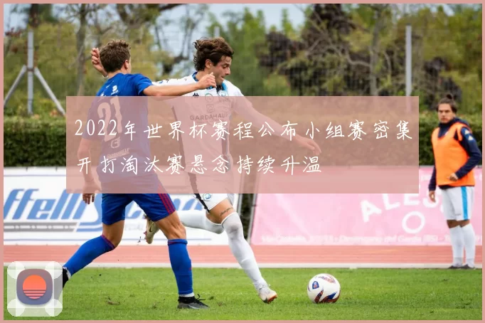 2022年世界杯赛程公布小组赛密集开打淘汰赛悬念持续升温