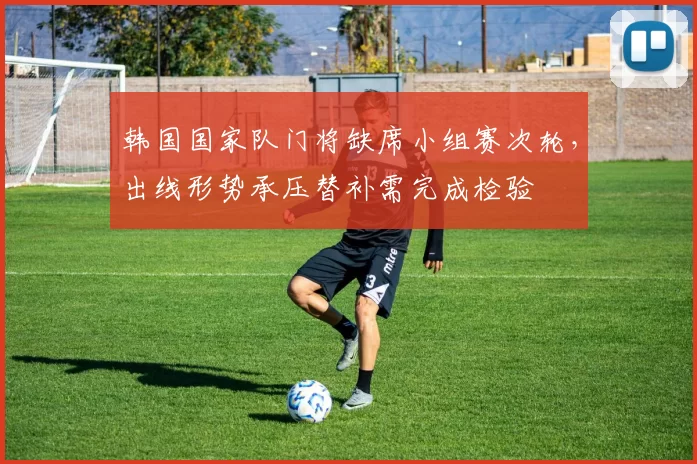 韩国国家队门将缺席小组赛次轮，出线形势承压替补需完成检验