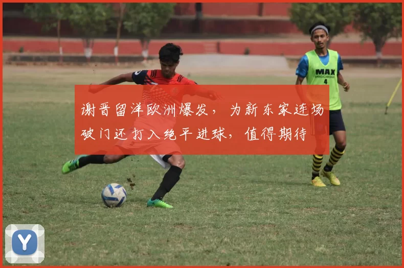 谢晋留洋欧洲爆发,为新东家连场破门还打入绝平进球,值得期待