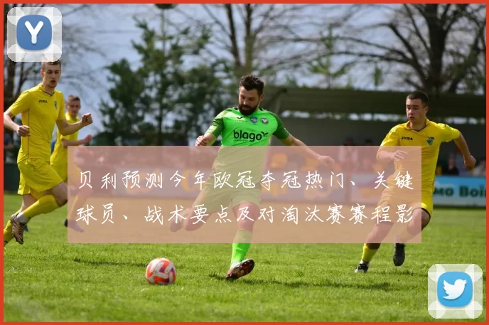 贝利预测今年欧冠夺冠热门、关键球员、战术要点及对淘汰赛赛程影响